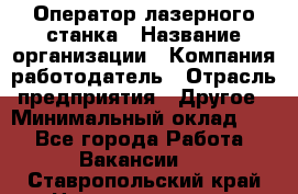 Оператор лазерного станка › Название организации ­ Компания-работодатель › Отрасль предприятия ­ Другое › Минимальный оклад ­ 1 - Все города Работа » Вакансии   . Ставропольский край,Невинномысск г.